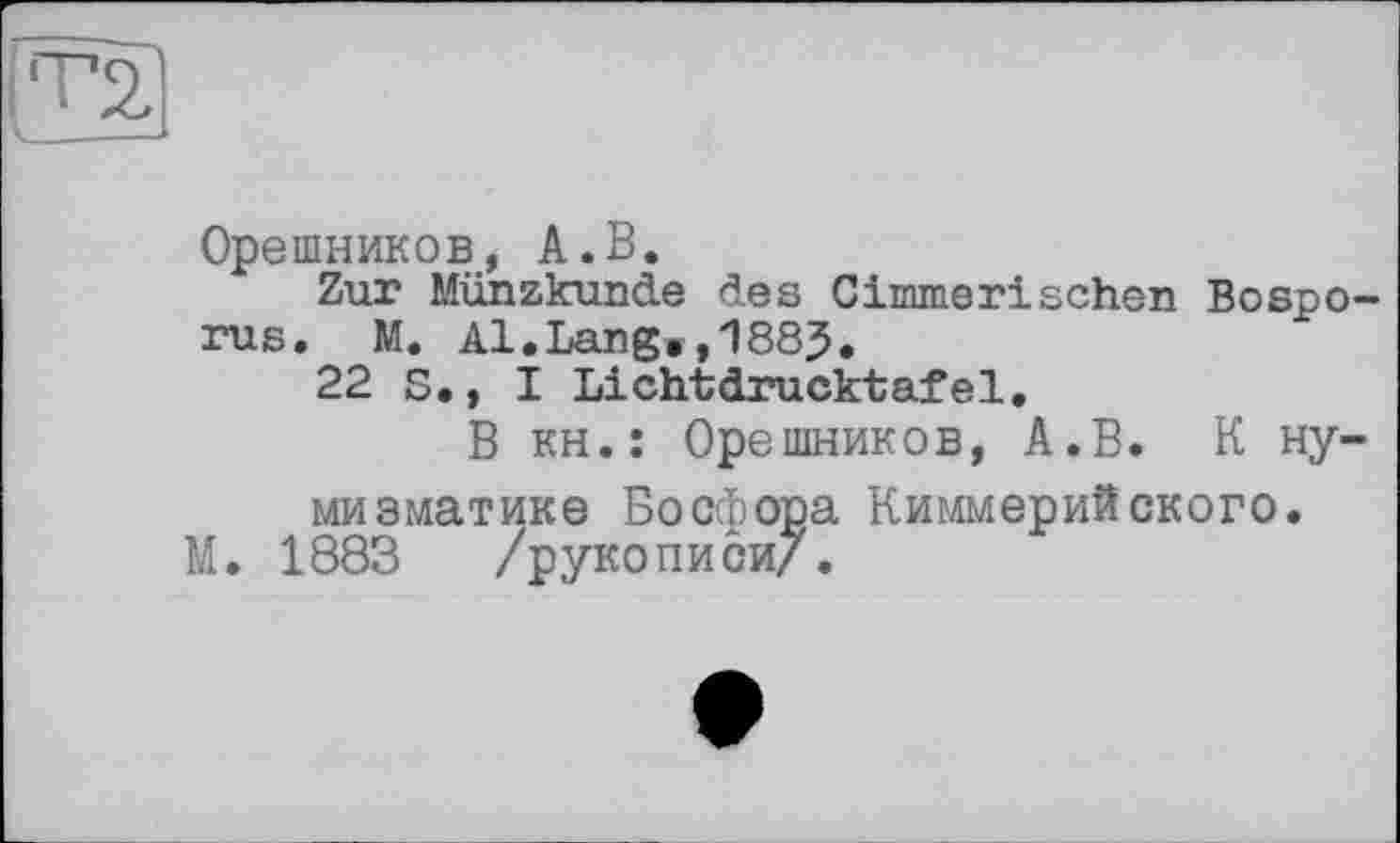 ﻿(TD
Орешников, А.В.
Zur Münzkunde des Cimmerisehen Bosporus. M. Al.Lang»,1885.
22 S., I Lichtdrucktafel.
В кН.: Орешников, А.В. К нумизматике Босфора Киммерийского.
М. 1883 /рукописи/.